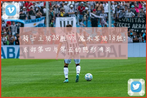 骑士主场28胜 vs 魔术客场18胜：东部第四与第五的隐形鸿沟