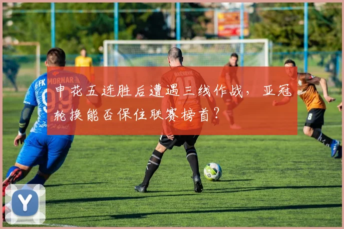 申花五连胜后遭遇三线作战，亚冠轮换能否保住联赛榜首？