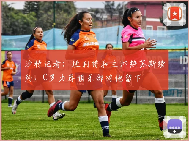 沙特记者：胜利将和主帅热苏斯续约，C罗力荐俱乐部将他留下