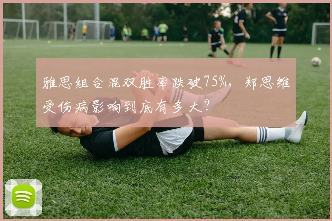 雅思组合混双胜率跌破75%，郑思维受伤病影响到底有多大？