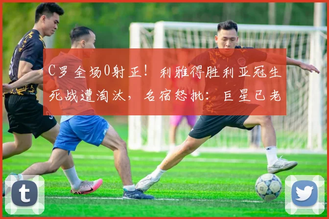 C罗全场0射正！利雅得胜利亚冠生死战遭淘汰，名宿怒批：巨星已老