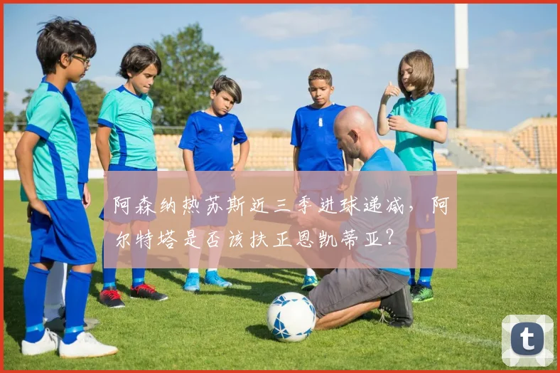 阿森纳热苏斯近三季进球递减，阿尔特塔是否该扶正恩凯蒂亚？