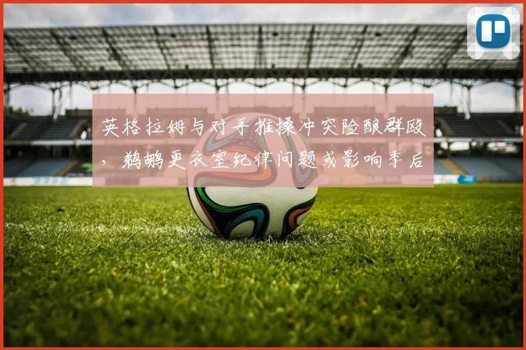 英格拉姆与对手推搡冲突险酿群殴，鹈鹕更衣室纪律问题或影响季后赛备战？