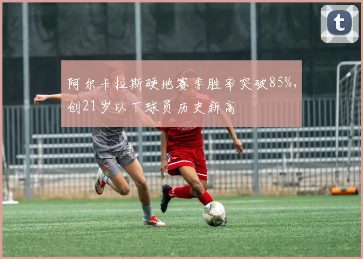 阿尔卡拉斯硬地赛季胜率突破85%,创21岁以下球员历史新高
