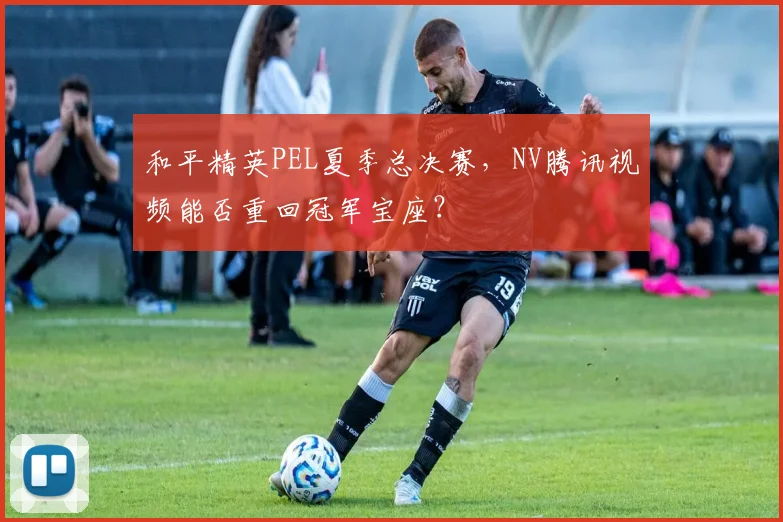 和平精英PEL夏季总决赛,NV腾讯视频能否重回冠军宝座?