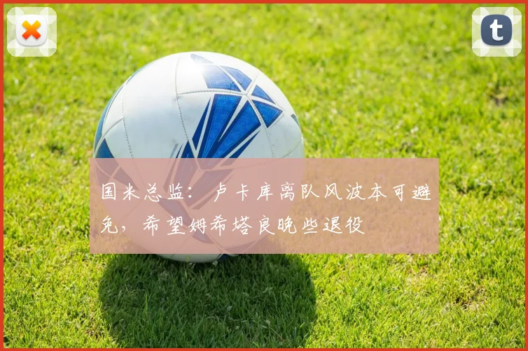 国米总监：卢卡库离队风波本可避免，希望姆希塔良晚些退役