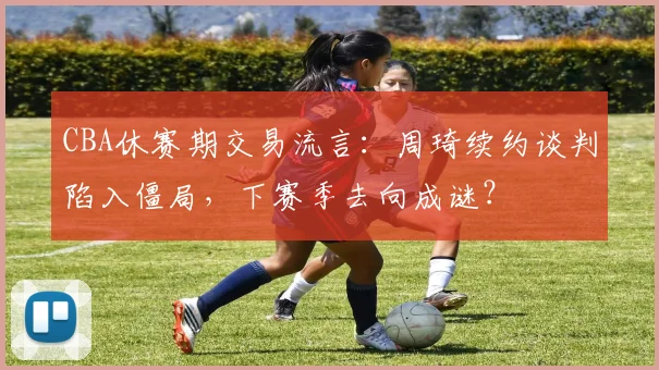 CBA休赛期交易流言：周琦续约谈判陷入僵局，下赛季去向成谜？