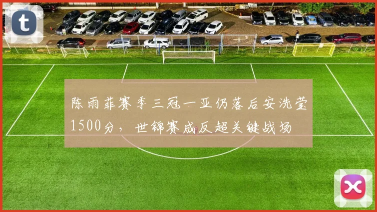 陈雨菲赛季三冠一亚仍落后安洗莹1500分,世锦赛成反超关键战场