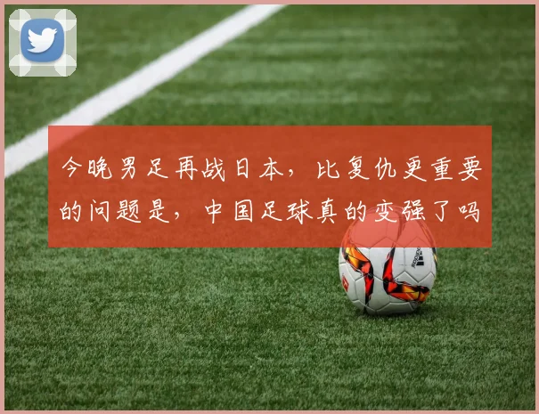 今晚男足再战日本，比复仇更重要的问题是，中国足球真的变强了吗？