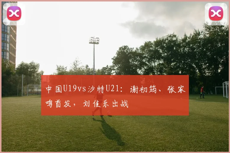 中国U19vs沙特U21：谢初筠、张家鸣首发，刘佳乐出战