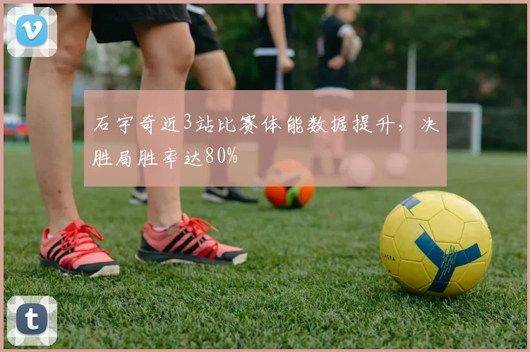 石宇奇近3站比赛体能数据提升,决胜局胜率达80%
