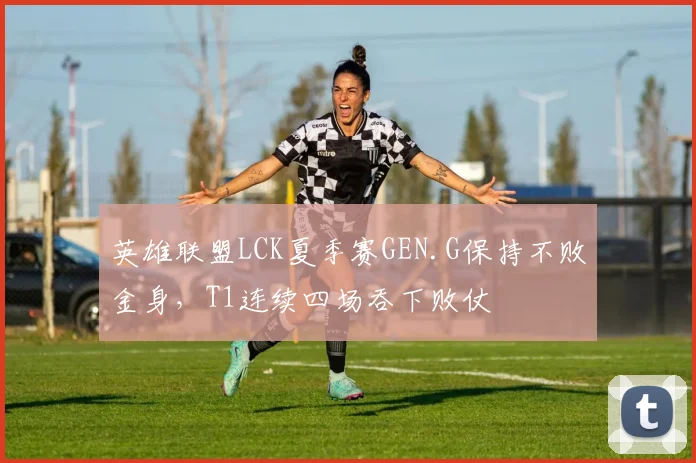 英雄联盟LCK夏季赛GEN.G保持不败金身,T1连续四场吞下败仗