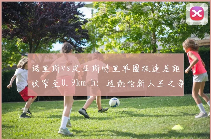 诺里斯vs皮亚斯特里单圈极速差距收窄至0.9km_h：迈凯伦新人王之争白热化